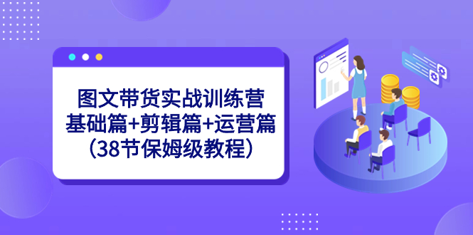 图文带货实战训练营：基础篇+剪辑篇+运营篇（38节保姆级教程）-创客项目库