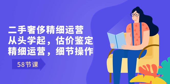 二手奢侈精细运营从头学起，估价鉴定，精细运营，细节操作（58节）-创客项目库