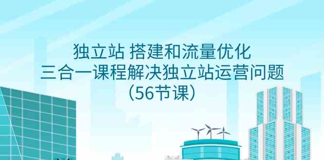 独立站 搭建和流量优化，三合一课程解决独立站运营问题（56节课）-创客项目库