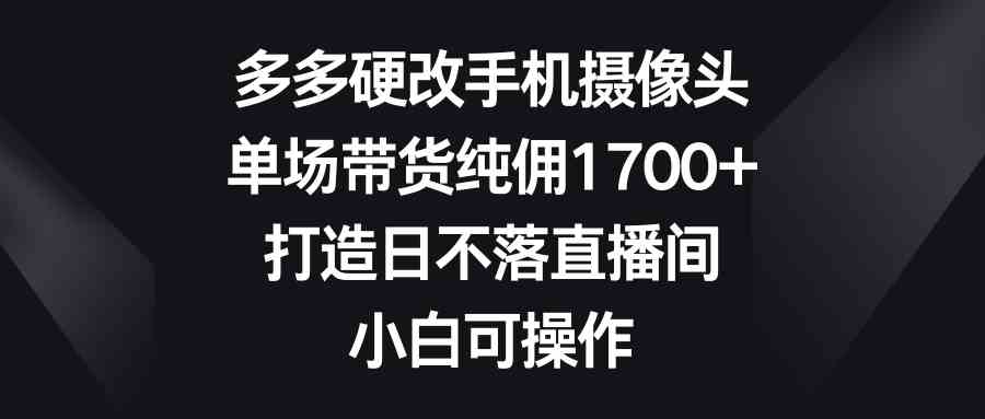 多多硬改手机摄像头，单场带货纯佣1700+，打造日不落直播间，小白可操作-创客项目库