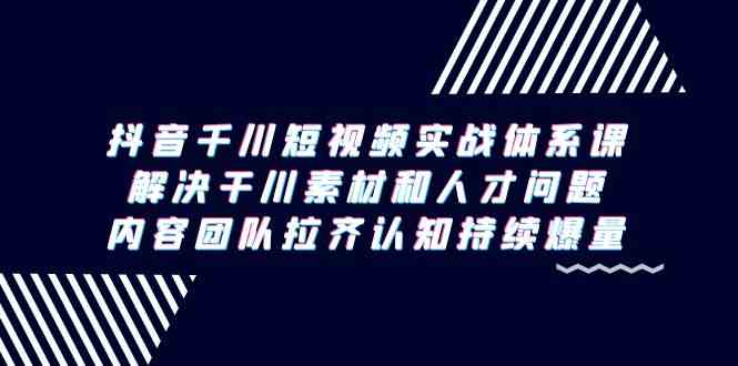 抖音千川短视频实战体系课，解决干川素材和人才问题，内容团队拉齐认知…-创客项目库