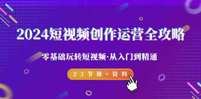 2024短视频-创作运营全攻略，零基础玩转短视频·从入门到精通-23节课+资料-创客项目库