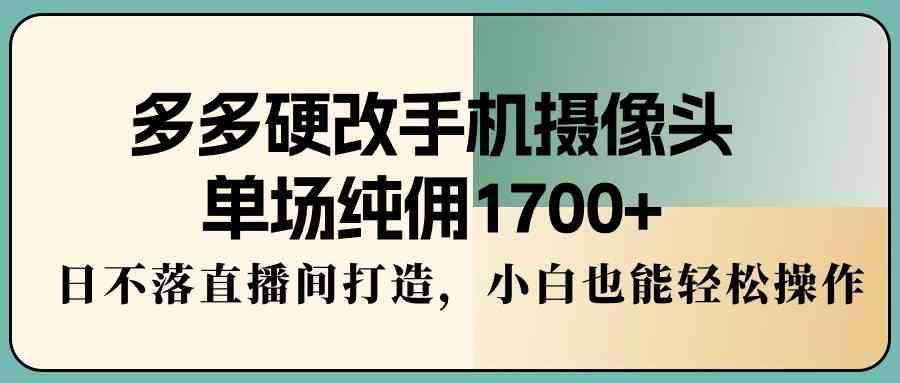 多多硬改手机摄像头，单场纯佣1700+，日不落直播间打造，小白也能轻松操作-创客项目库