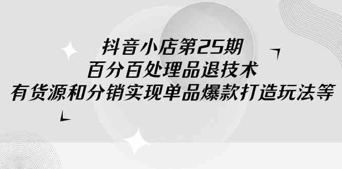 抖音小店-第25期，百分百处理品退技术，有货源和分销实现单品爆款打造玩法-创客项目库