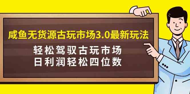 咸鱼无货源古玩市场3.0最新玩法，轻松驾驭古玩市场，日利润轻松四位数！…-创客项目库