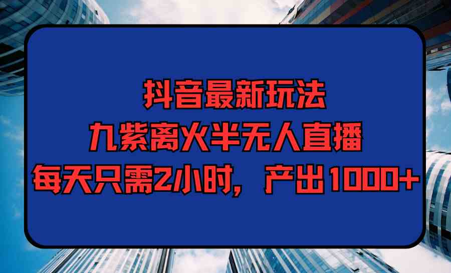 抖音最新玩法，九紫离火半无人直播，每天只需2小时，产出1000+-创客项目库