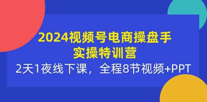 2024视频号电商操盘手实操特训营：2天1夜线下课，全程8节视频+PPT-创客项目库