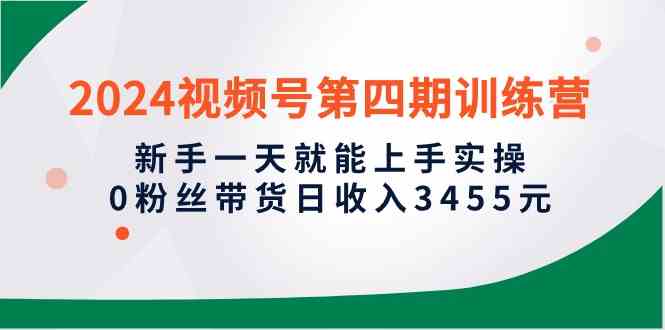 2024视频号第四期训练营，新手一天就能上手实操，0粉丝带货日收入3455元-创客项目库