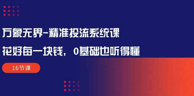 万象无界-精准投流系统课：花好 每一块钱，0基础也听得懂（16节课）-创客项目库