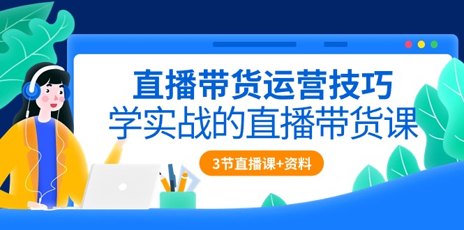 直播带货运营技巧，学实战的直播带货课（3节直播课+配套资料）-创客项目库