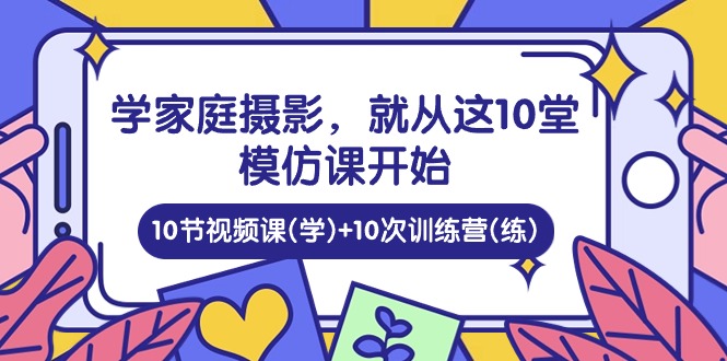 学家庭 摄影，就从这10堂模仿课开始 ，10节视频课(学)+10次训练营(练)-创客项目库