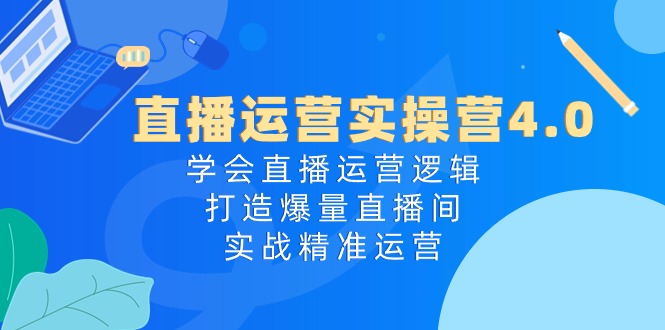 直播运营实操营4.0：学会直播运营逻辑，打造爆量直播间，实战精准运营-创客项目库