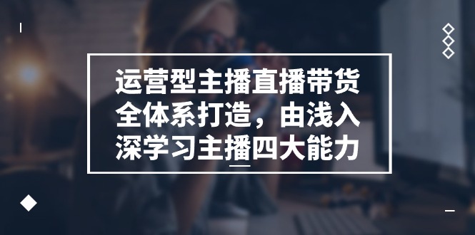 运营型 主播直播带货全体系打造，由浅入深学习主播四大能力（9节）-创客项目库