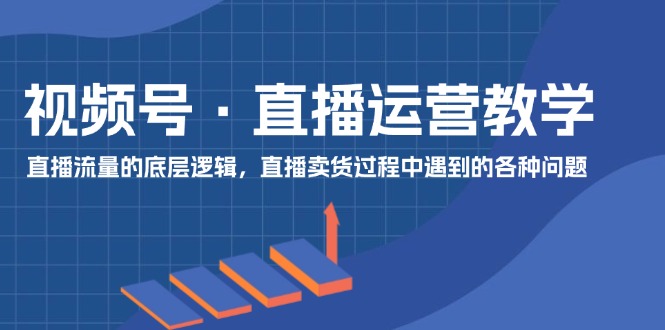 视频号 直播运营教学：直播流量的底层逻辑，直播卖货过程中遇到的各种问题-创客项目库