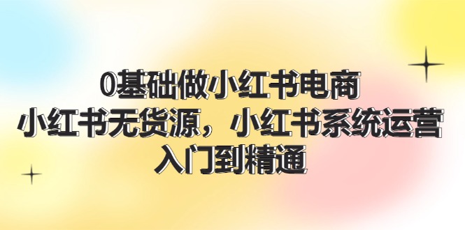 0基础做小红书电商，小红书无货源，小红书系统运营，入门到精通 (70节)-创客项目库