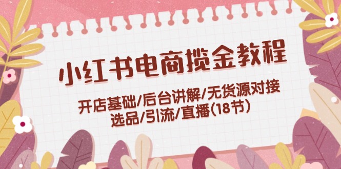 小红书电商揽金教程：开店基础/后台讲解/无货源对接/选品/引流/直播(18节)-创客项目库