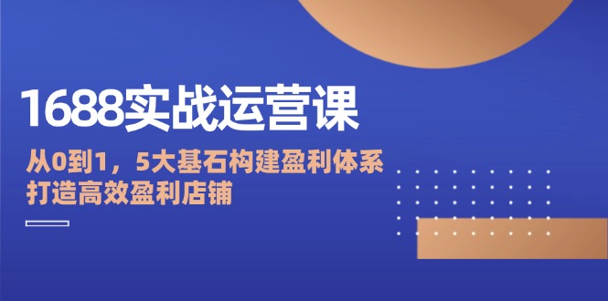 1688实战运营课：从0到1，5大基石构建盈利体系，打造高效盈利店铺-创客项目库