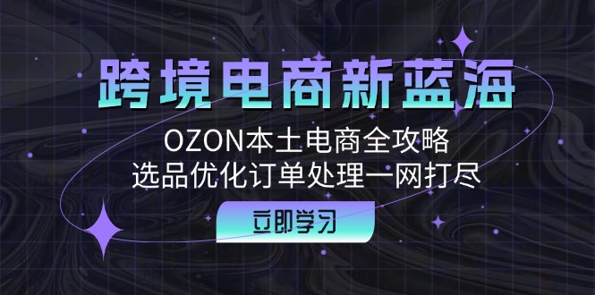 跨境电商新蓝海：OZON本土电商全攻略，选品优化订单处理一网打尽-创客项目库