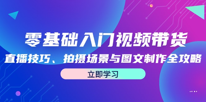 零基础入门视频带货：直播技巧、拍摄场景与图文制作全攻略-创客项目库