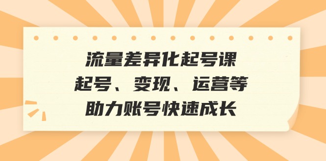 流量差异化起号课：起号、变现、运营等，助力账号快速成长-创客项目库