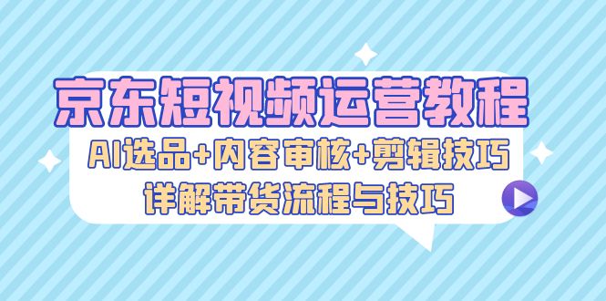 京东短视频运营教程：AI选品+内容审核+剪辑技巧，详解带货流程与技巧-创客项目库