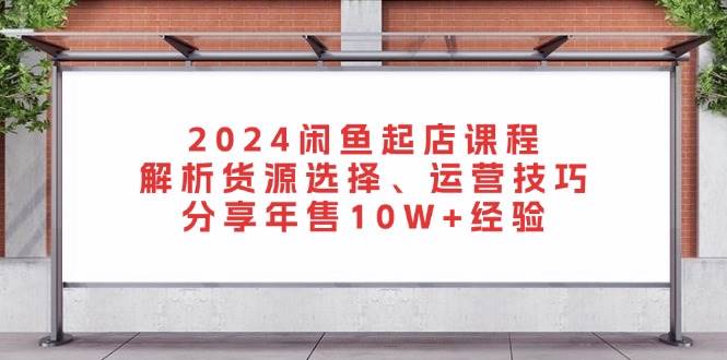 2024闲鱼起店课程：解析货源选择、运营技巧，分享年售10W+经验-创客项目库