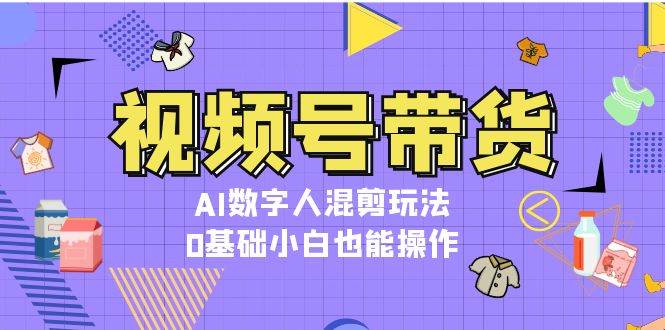 视频号带货，AI数字人混剪玩法，0基础小白也能操作-创客项目库