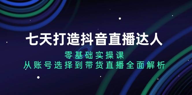 七天打造抖音直播达人：零基础实操课，从账号选择到带货直播全面解析-创客项目库