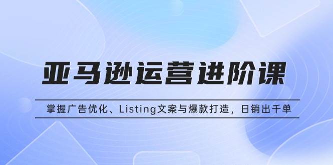 亚马逊运营进阶课：掌握广告优化、Listing文案与爆款打造，日销出千单-创客项目库