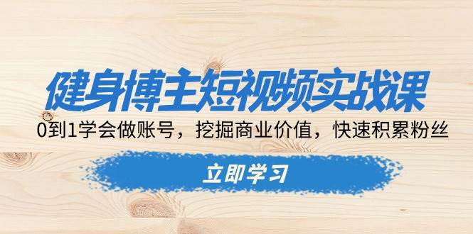 健身博主短视频实战课：0到1学会做账号，挖掘商业价值，快速积累粉丝-创客项目库