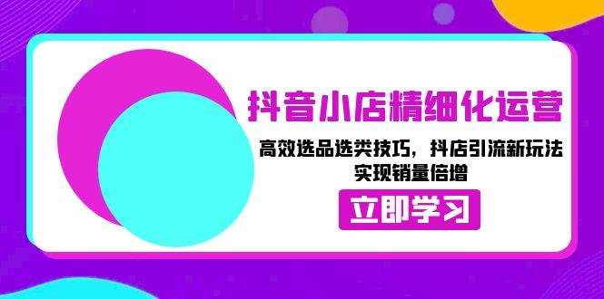 抖音小店精细化运营：高效选品选类技巧，抖店引流新玩法，实现销量倍增-创客项目库